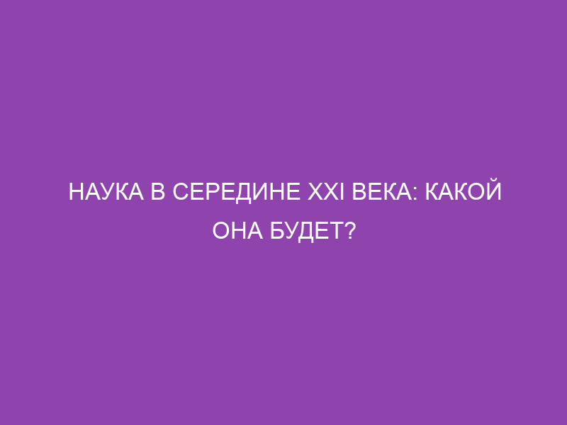 Наука в середине XXI века: какой она будет?