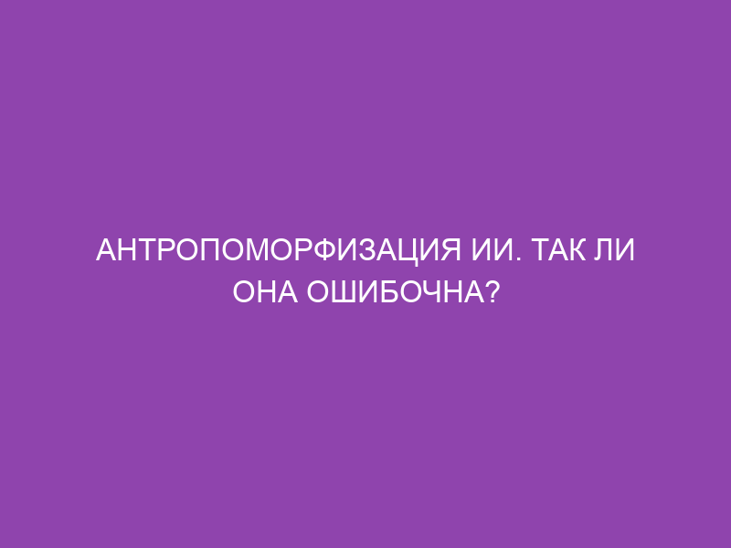 Антропоморфизация ИИ. Так ли она ошибочна?